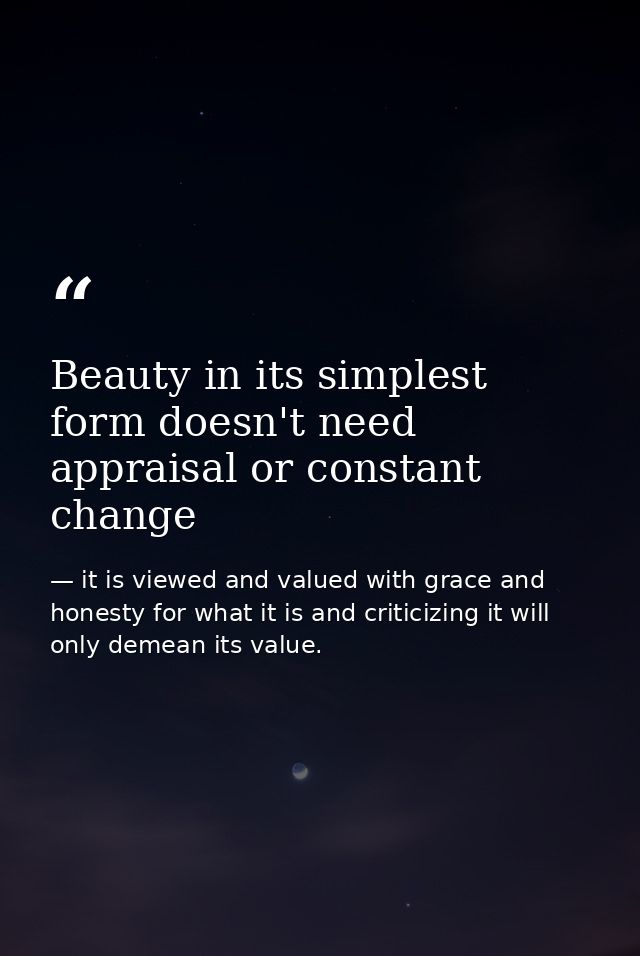 Beauty in its simplest form doesn't need appraisal or constant change — it is viewed and valued with grace and honesty for what it is and criticizing it will only demean its value.