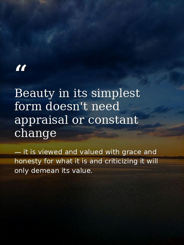 Beauty in its simplest form doesn't need appraisal or constant change — it is viewed and valued with grace and honesty for what it is and criticizing it will only demean its value.