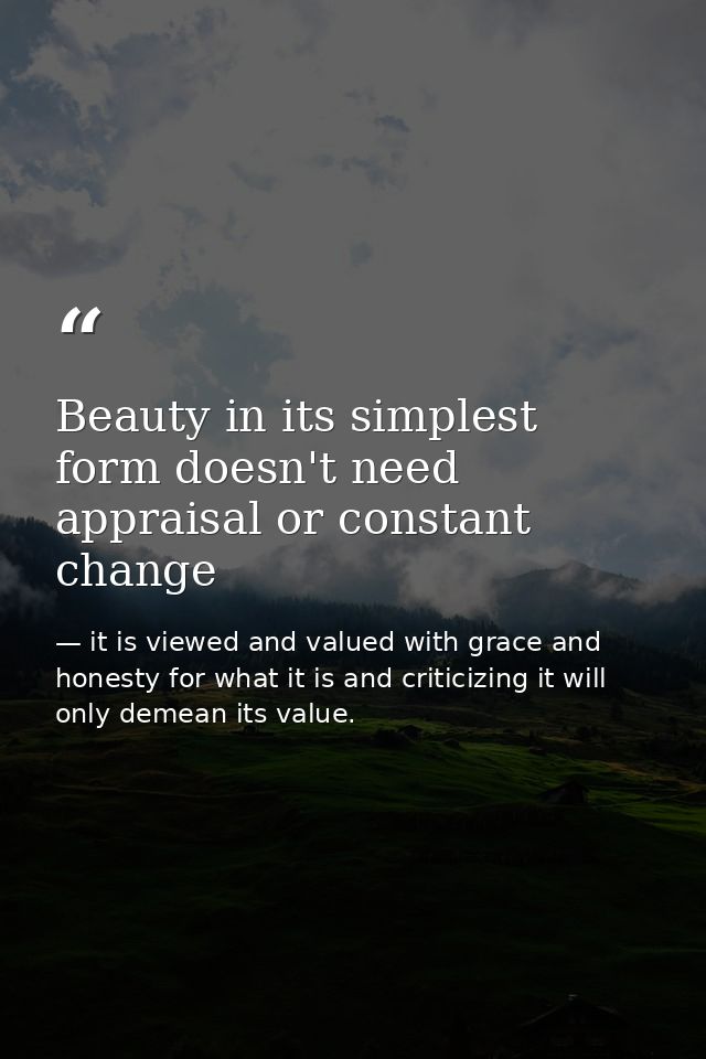 Beauty in its simplest form doesn't need appraisal or constant change — it is viewed and valued with grace and honesty for what it is and criticizing it will only demean its value.