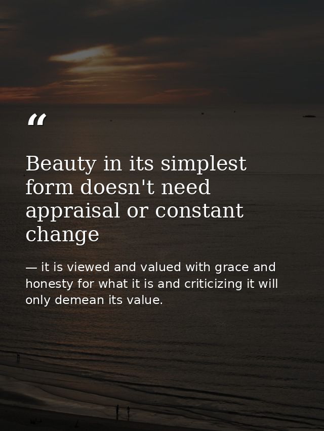 Beauty in its simplest form doesn't need appraisal or constant change — it is viewed and valued with grace and honesty for what it is and criticizing it will only demean its value.