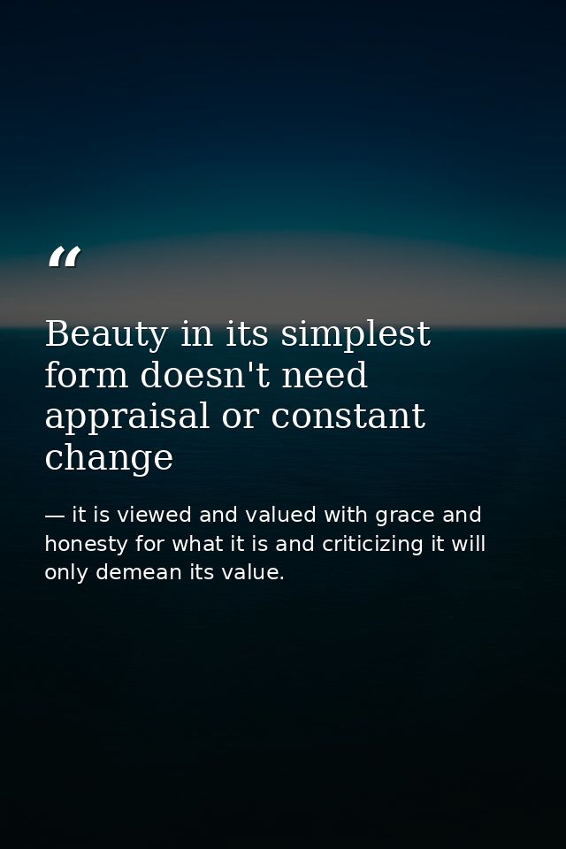 Beauty in its simplest form doesn't need appraisal or constant change — it is viewed and valued with grace and honesty for what it is and criticizing it will only demean its value.