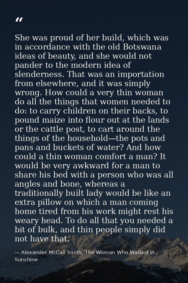 She was proud of her build, which was in accordance with the old Botswana ideas of beauty, and she would not pander to t — Alexander McCall Smith, The Woman Who Walked in Sunshine