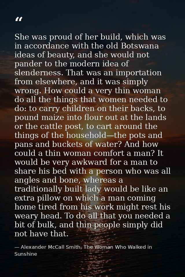She was proud of her build, which was in accordance with the old Botswana ideas of beauty, and she would not pander to t — Alexander McCall Smith, The Woman Who Walked in Sunshine