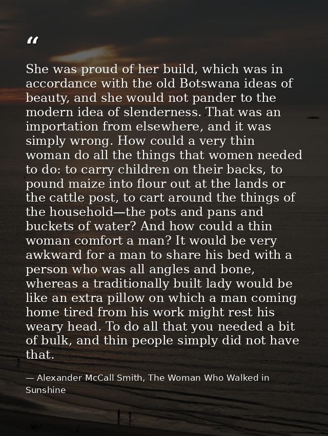 She was proud of her build, which was in accordance with the old Botswana ideas of beauty, and she would not pander to t — Alexander McCall Smith, The Woman Who Walked in Sunshine