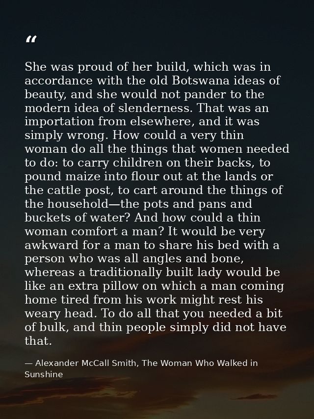 She was proud of her build, which was in accordance with the old Botswana ideas of beauty, and she would not pander to t — Alexander McCall Smith, The Woman Who Walked in Sunshine