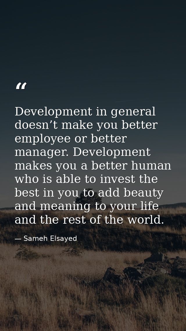 Development in general doesn’t make you better employee or better manager. Development makes you a better human who is a — Sameh Elsayed