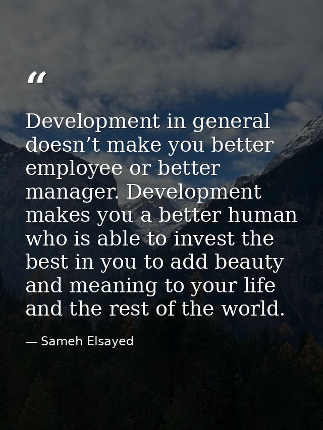 Development in general doesn’t make you better employee or better manager. Development makes you a better human who is a — Sameh Elsayed