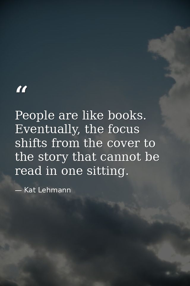 People are like books. Eventually, the focus shifts from the cover to the story that cannot be read in one sitting. — Kat Lehmann