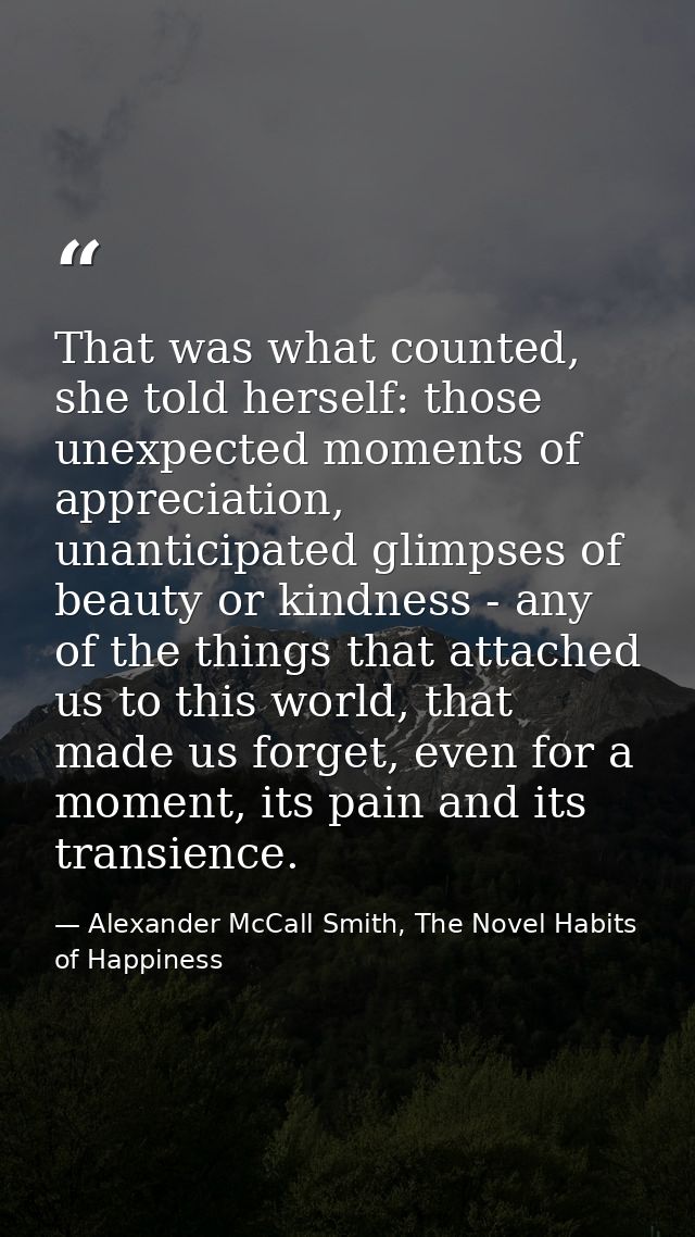 That was what counted, she told herself: those unexpected moments of appreciation, unanticipated glimpses of beauty or k — Alexander McCall Smith, The Novel Habits of Happiness