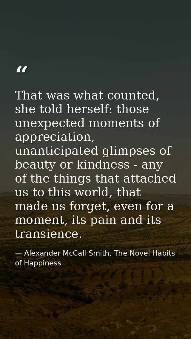 That was what counted, she told herself: those unexpected moments of appreciation, unanticipated glimpses of beauty or k — Alexander McCall Smith, The Novel Habits of Happiness