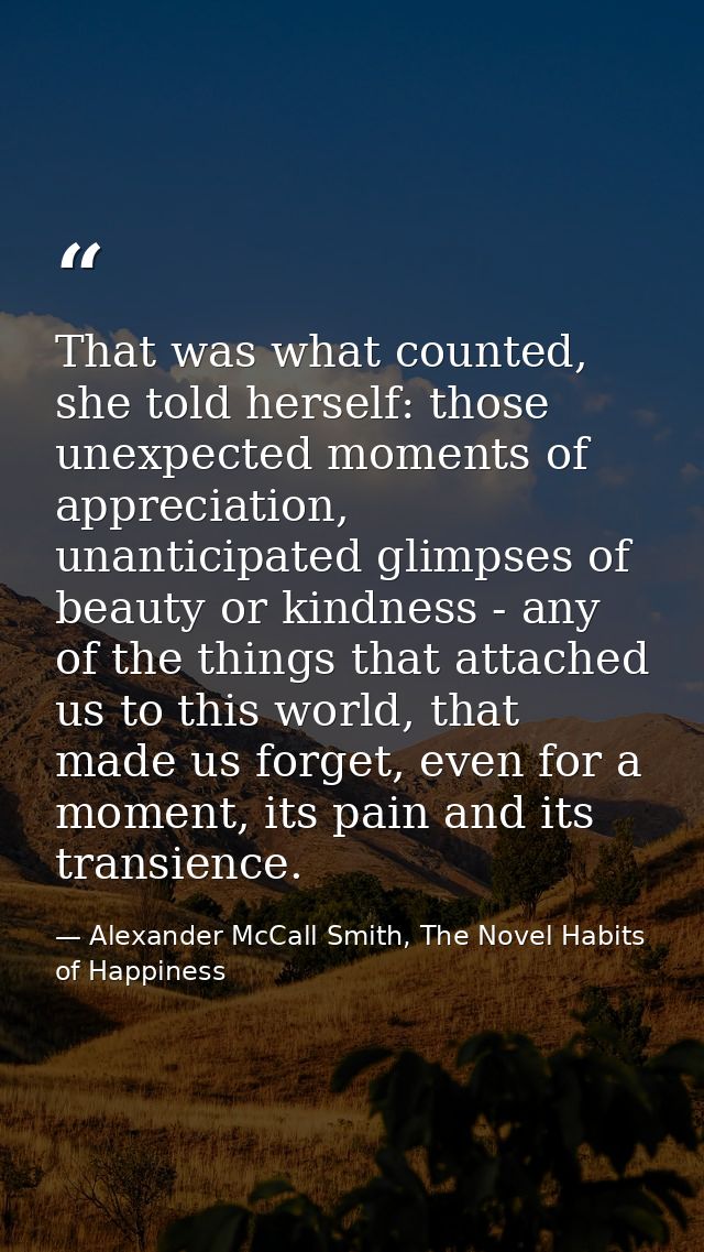 That was what counted, she told herself: those unexpected moments of appreciation, unanticipated glimpses of beauty or k — Alexander McCall Smith, The Novel Habits of Happiness