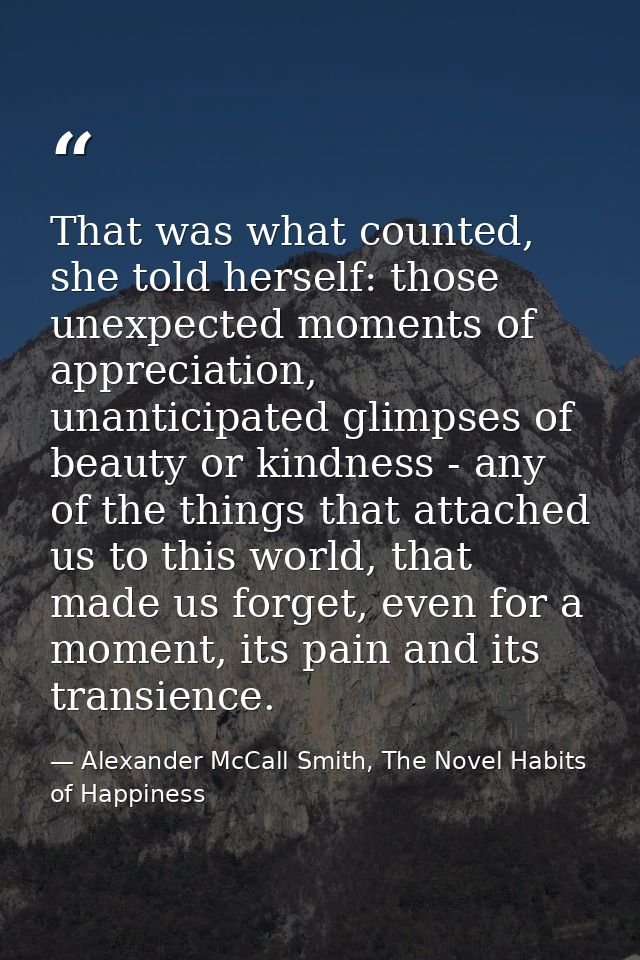 That was what counted, she told herself: those unexpected moments of appreciation, unanticipated glimpses of beauty or k — Alexander McCall Smith, The Novel Habits of Happiness