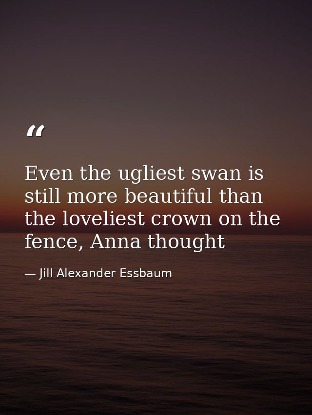 Even the ugliest swan is still more beautiful than the loveliest crown on the fence, Anna thought — Jill Alexander Essbaum