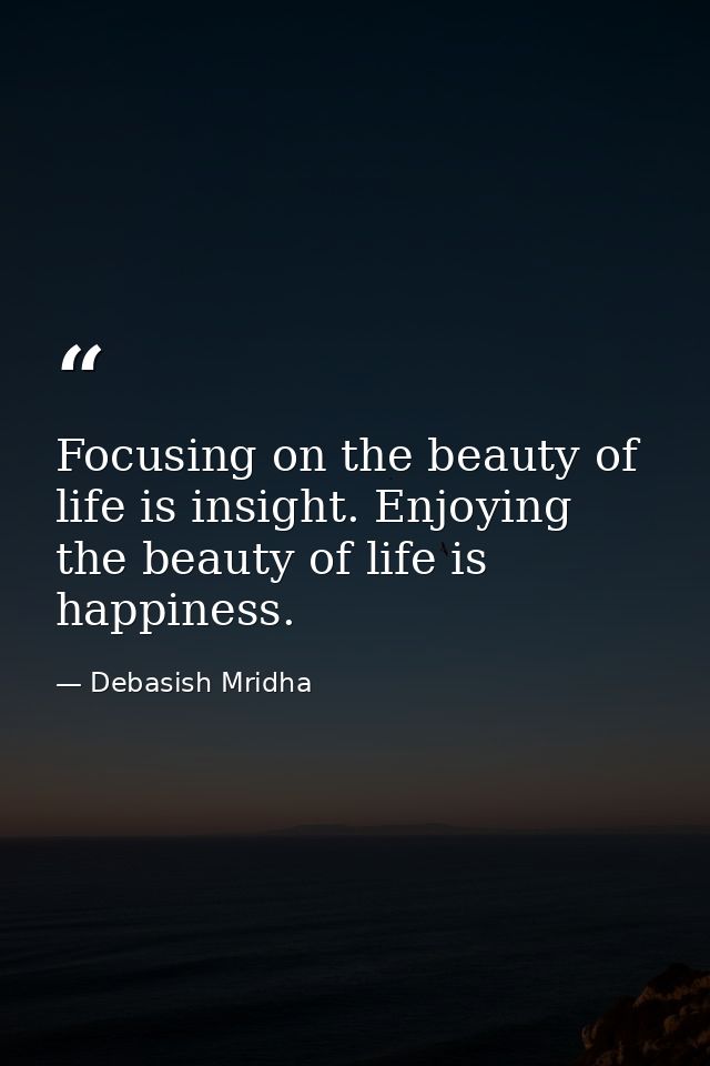 Focusing on the beauty of life is insight. Enjoying the beauty of life is happiness. — Debasish Mridha