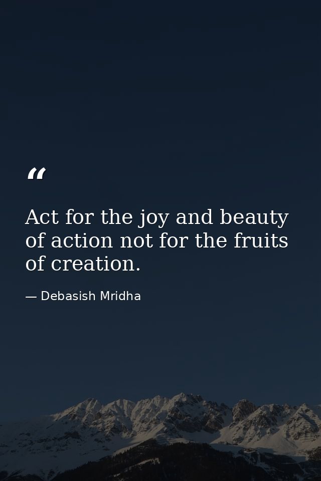 Act for the joy and beauty of action not for the fruits of creation. — Debasish Mridha