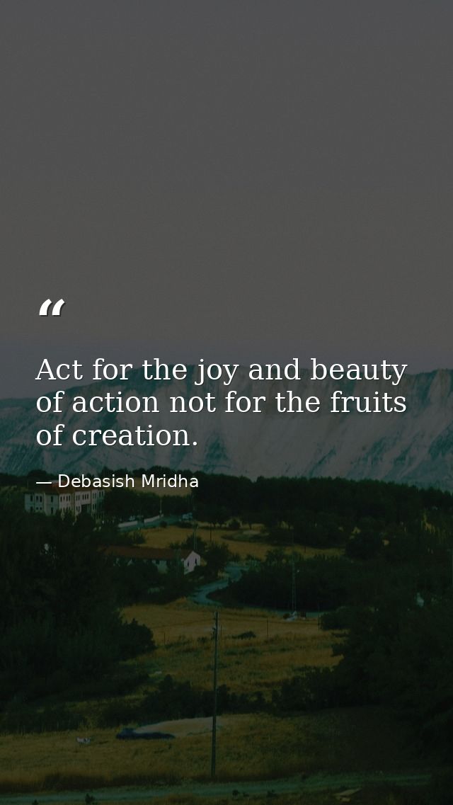 Act for the joy and beauty of action not for the fruits of creation. — Debasish Mridha