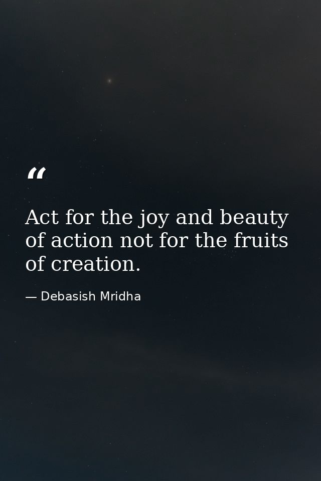 Act for the joy and beauty of action not for the fruits of creation. — Debasish Mridha