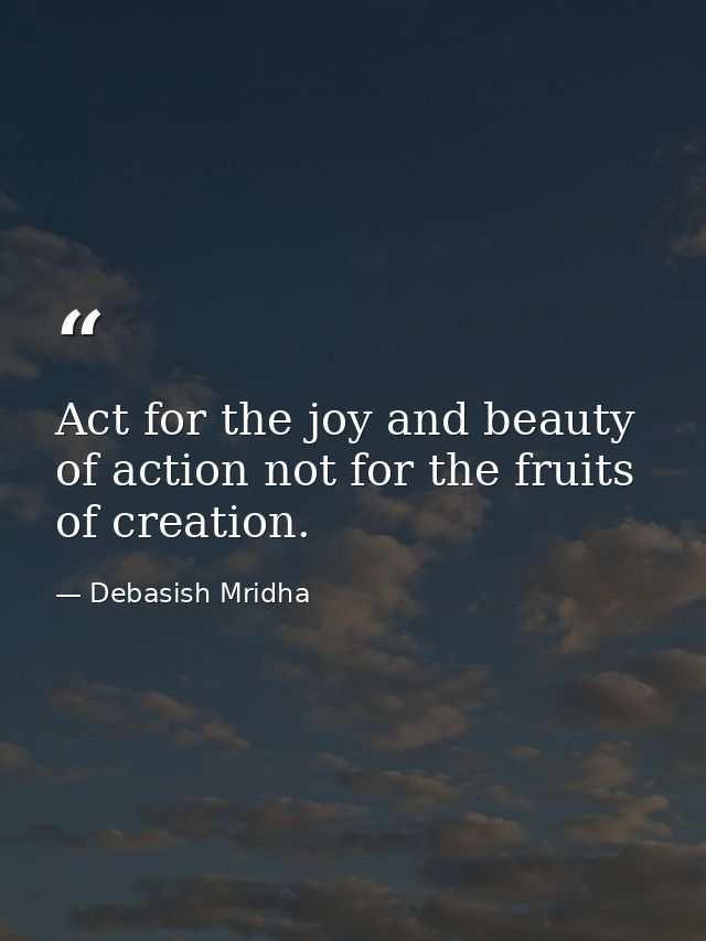 Act for the joy and beauty of action not for the fruits of creation. — Debasish Mridha