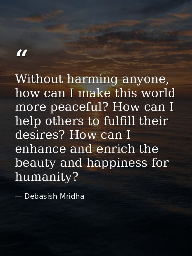 Without harming anyone, how can I make this world more peaceful? How can I help others to fulfill their desires? How can — Debasish Mridha