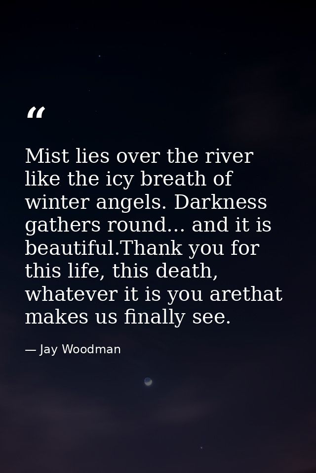 Mist lies over the river like the icy breath of winter angels. Darkness gathers round... and it is beautiful.Thank you f — Jay Woodman