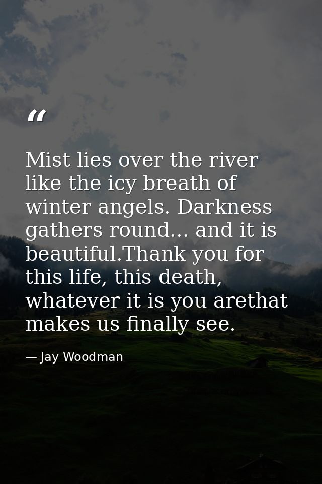 Mist lies over the river like the icy breath of winter angels. Darkness gathers round... and it is beautiful.Thank you f — Jay Woodman
