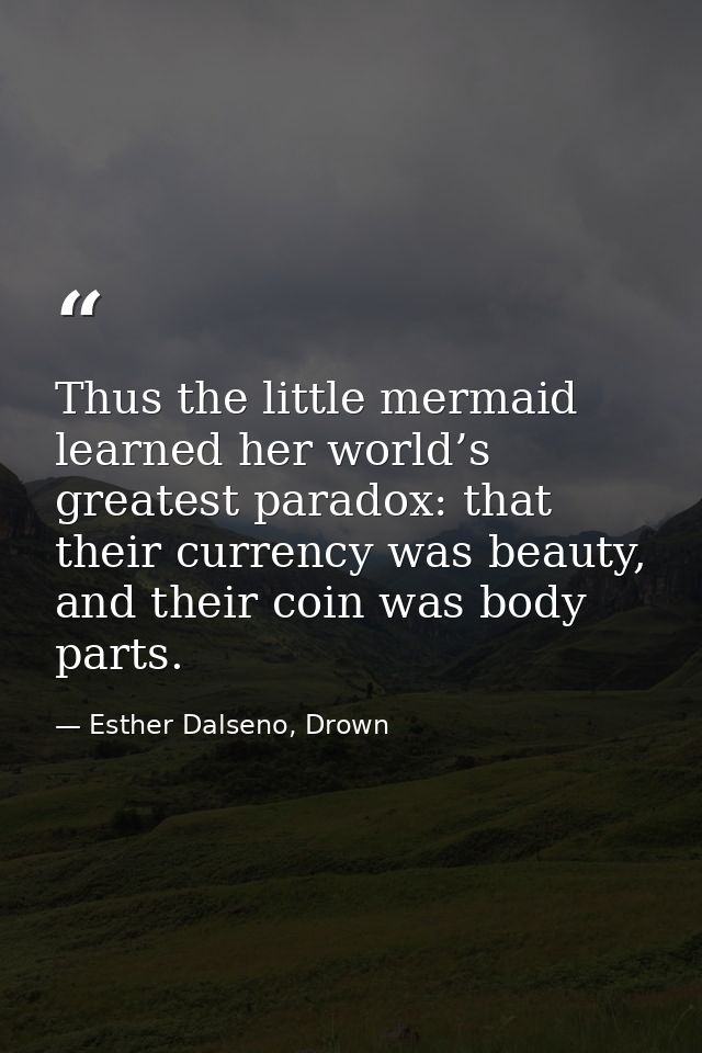 Thus the little mermaid learned her world’s greatest paradox: that their currency was beauty, and their coin was body pa — Esther Dalseno, Drown