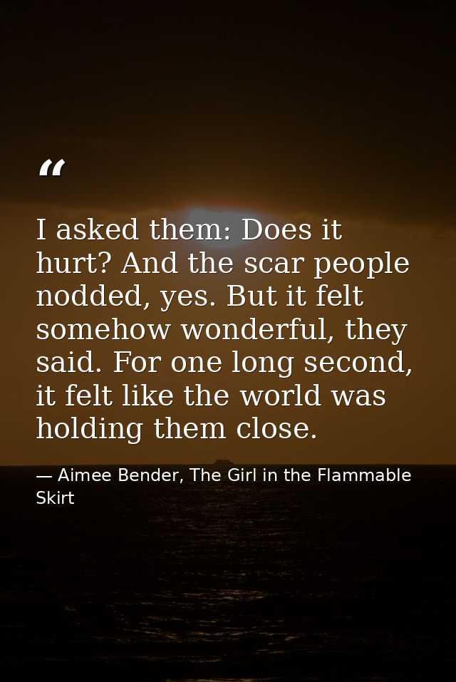 I asked them: Does it hurt? And the scar people nodded, yes. But it felt somehow wonderful, they said. For one long seco — Aimee Bender, The Girl in the Flammable Skirt