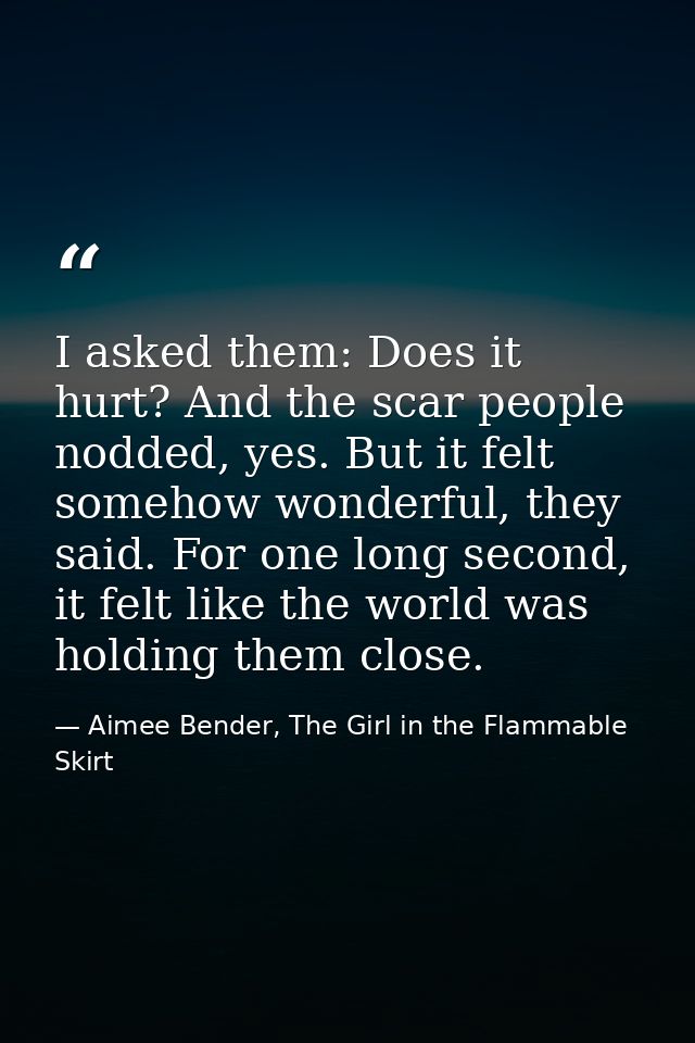 I asked them: Does it hurt? And the scar people nodded, yes. But it felt somehow wonderful, they said. For one long seco — Aimee Bender, The Girl in the Flammable Skirt