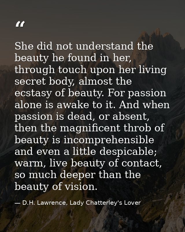 She did not understand the beauty he found in her, through touch upon her living secret body, almost the ecstasy of beau — D.H. Lawrence, Lady Chatterley's Lover