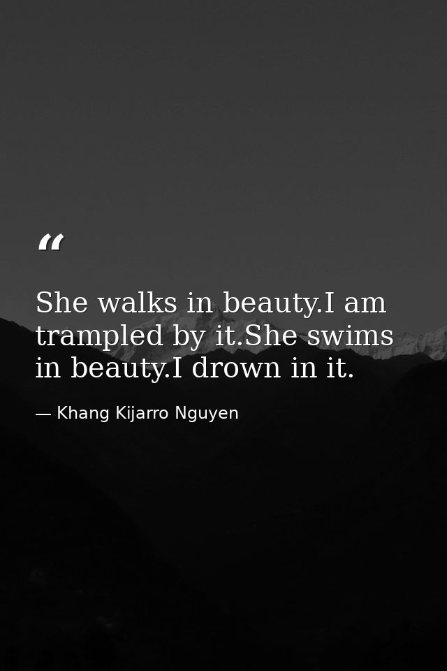 She walks in beauty.I am trampled by it.She swims in beauty.I drown in it. — Khang Kijarro Nguyen