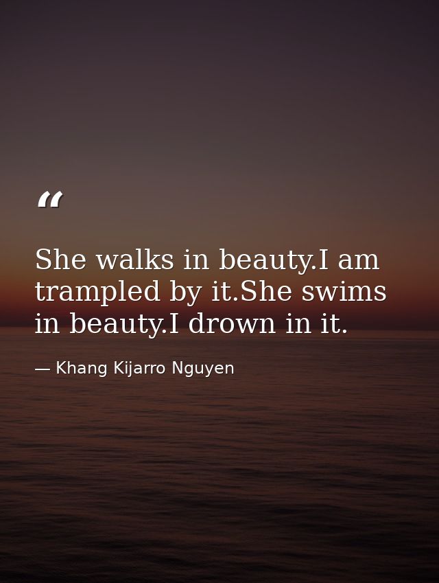 She walks in beauty.I am trampled by it.She swims in beauty.I drown in it. — Khang Kijarro Nguyen