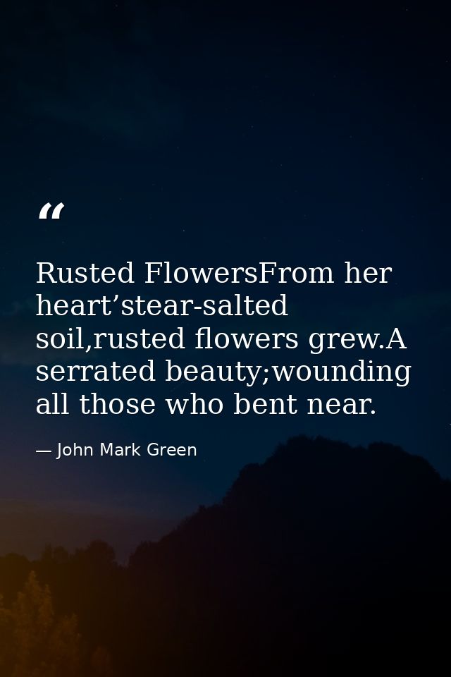 Rusted FlowersFrom her heart’stear-salted soil,rusted flowers grew.A serrated beauty;wounding all those who bent near. — John Mark Green