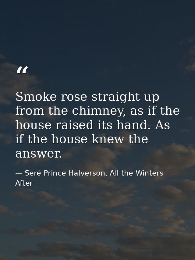 Smoke rose straight up from the chimney, as if the house raised its hand. As if the house knew the answer. — Seré Prince Halverson, All the Winters After