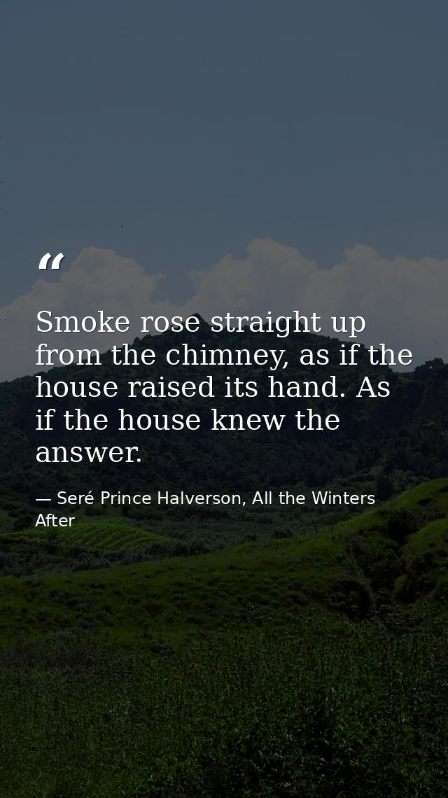 Smoke rose straight up from the chimney, as if the house raised its hand. As if the house knew the answer. — Seré Prince Halverson, All the Winters After