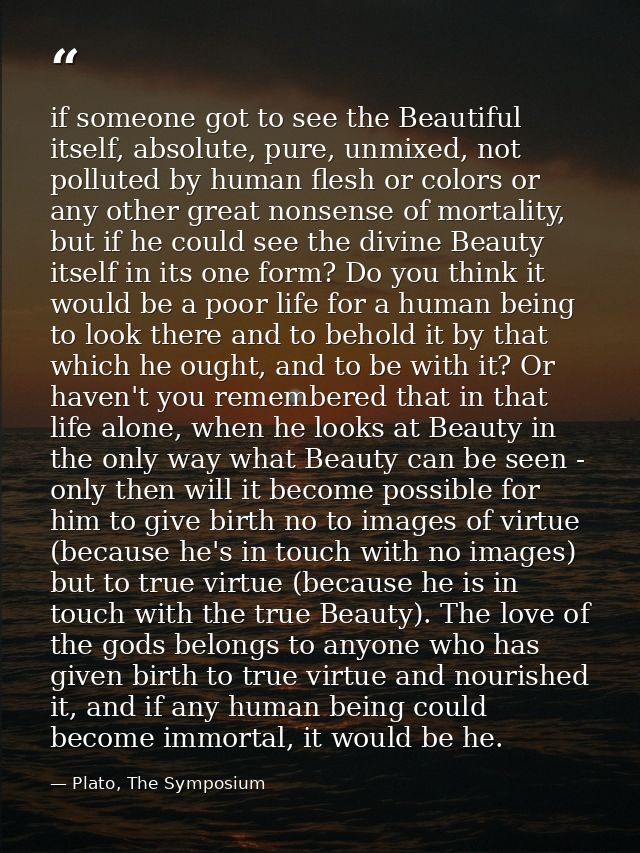if someone got to see the Beautiful itself, absolute, pure, unmixed, not polluted by human flesh or colors or any other  — Plato, The Symposium