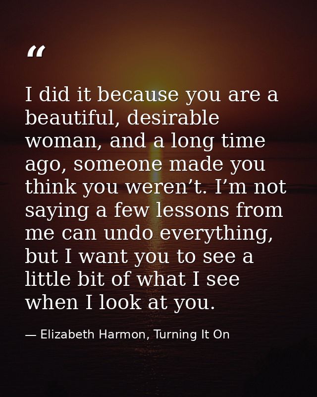 I did it because you are a beautiful, desirable woman, and a long time ago, someone made you think you weren’t. I’m not  — Elizabeth Harmon, Turning It On