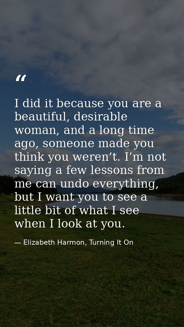 I did it because you are a beautiful, desirable woman, and a long time ago, someone made you think you weren’t. I’m not  — Elizabeth Harmon, Turning It On