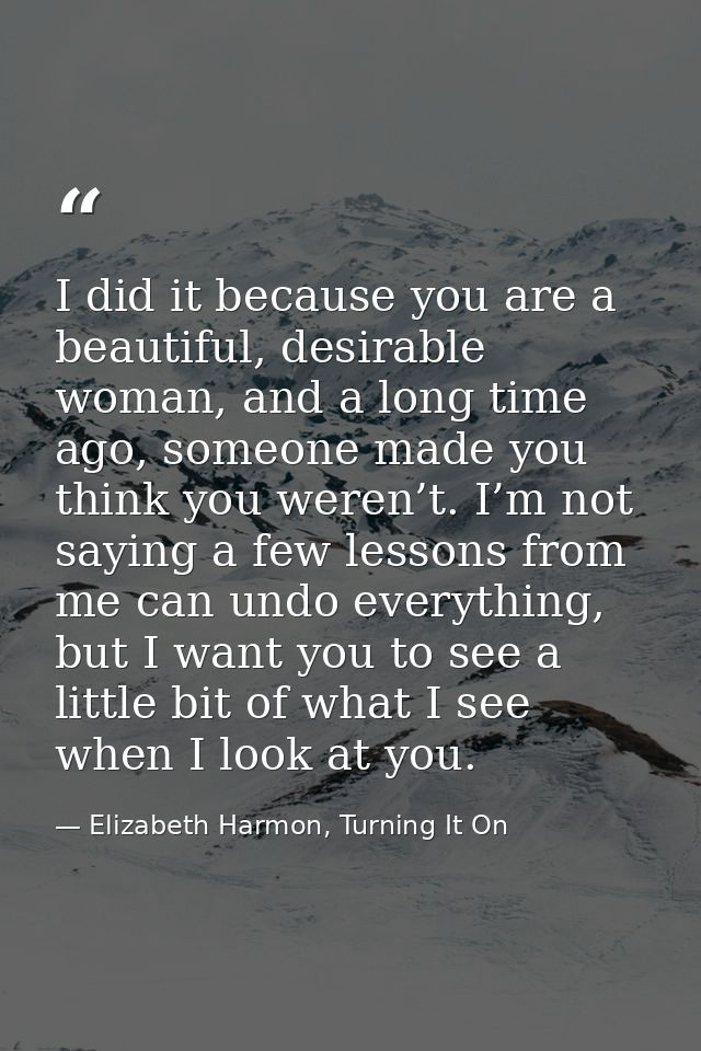 I did it because you are a beautiful, desirable woman, and a long time ago, someone made you think you weren’t. I’m not  — Elizabeth Harmon, Turning It On
