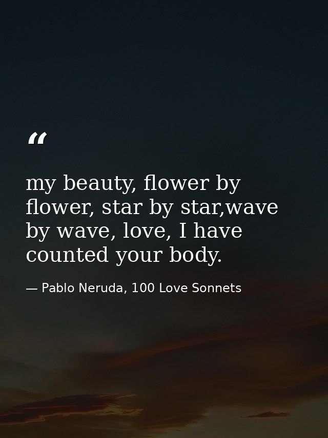 my beauty, flower by flower, star by star,wave by wave, love, I have counted your body. — Pablo Neruda, 100 Love Sonnets