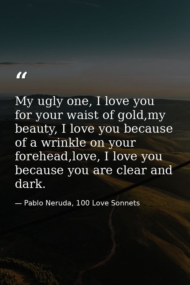 My ugly one, I love you for your waist of gold,my beauty, I love you because of a wrinkle on your forehead,love, I love  — Pablo Neruda, 100 Love Sonnets