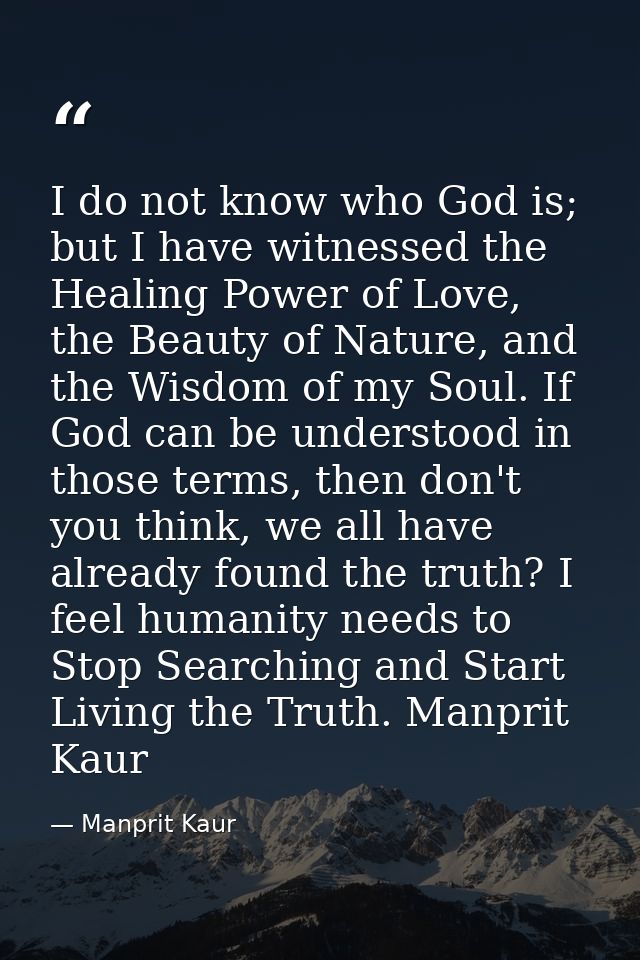 I do not know who God is; but I have witnessed the Healing Power of Love, the Beauty of Nature, and the Wisdom of my Sou — Manprit Kaur