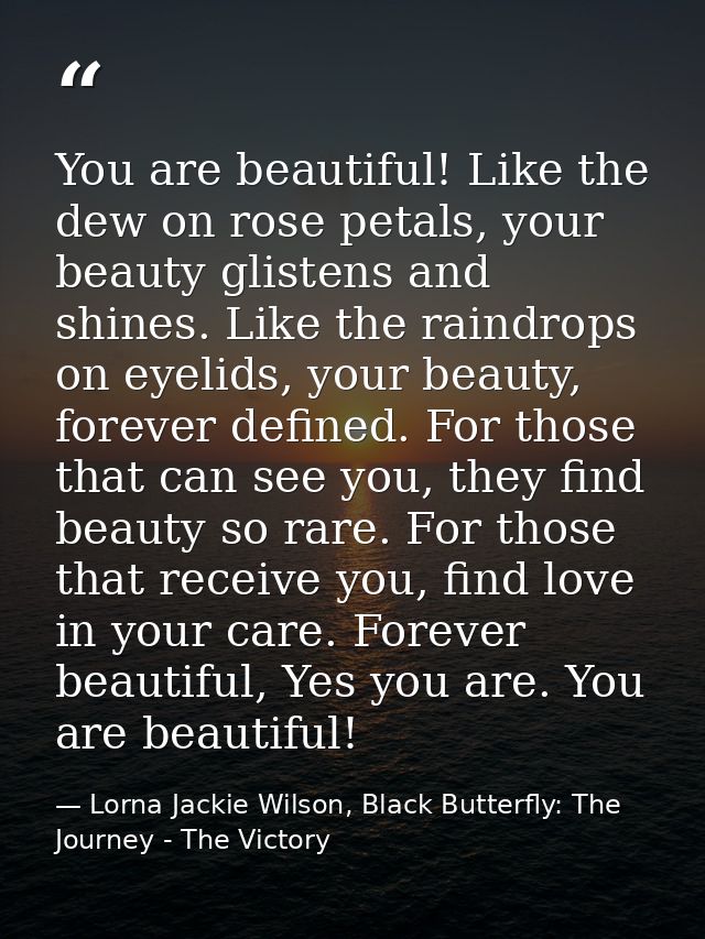 You are beautiful! Like the dew on rose petals, your beauty glistens and shines. Like the raindrops on eyelids, your bea — Lorna Jackie Wilson, Black Butterfly: The Journey - The Victory