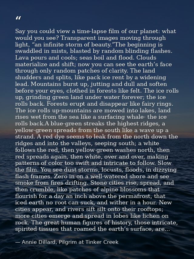 Say you could view a time-lapse film of our planet: what would you see? Transparent images moving through light, “an inf — Annie Dillard, Pilgrim at Tinker Creek