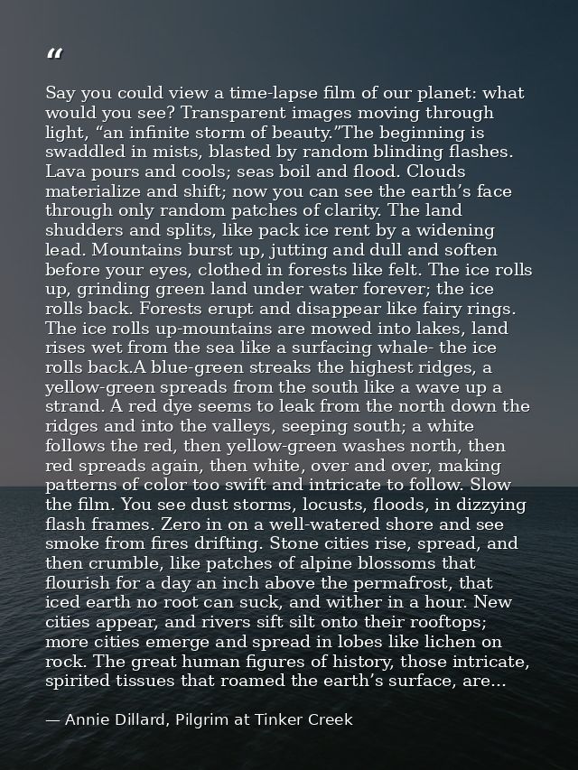 Say you could view a time-lapse film of our planet: what would you see? Transparent images moving through light, “an inf — Annie Dillard, Pilgrim at Tinker Creek
