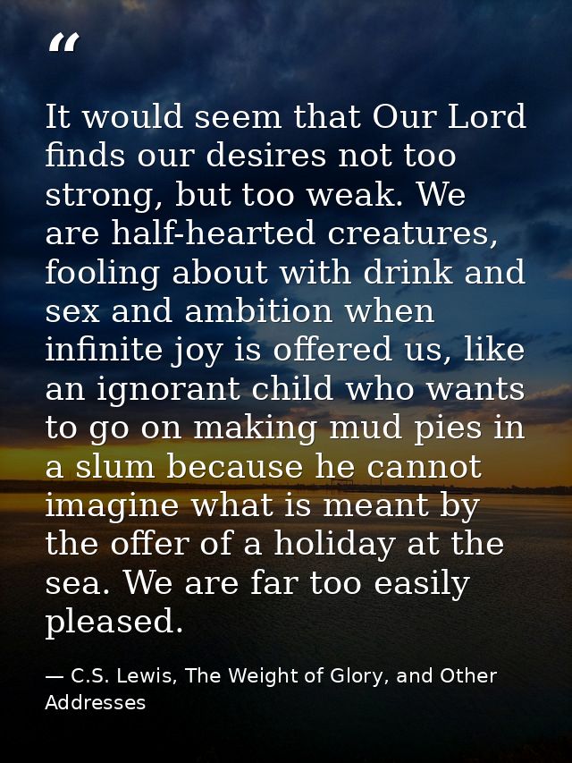 It would seem that Our Lord finds our desires not too strong, but too weak. We are half-hearted creatures, fooling about — C.S. Lewis, The Weight of Glory, and Other Addresses