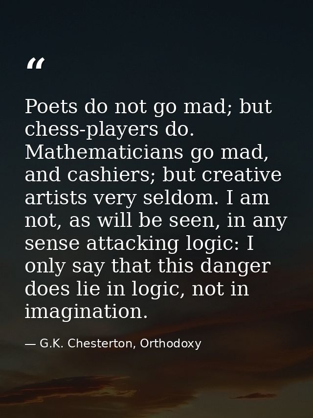 Poets do not go mad; but chess-players do. Mathematicians go mad, and cashiers; but creative artists very seldom. I am n — G.K. Chesterton, Orthodoxy