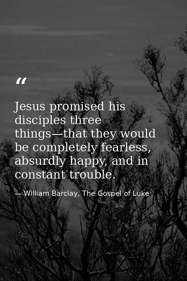 Jesus promised his disciples three things—that they would be completely fearless, absurdly happy, and in constant troubl — William Barclay, The Gospel of Luke