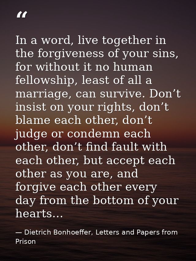 In a word, live together in the forgiveness of your sins, for without it no human fellowship, least of all a marriage, c — Dietrich Bonhoeffer, Letters and Papers from Prison