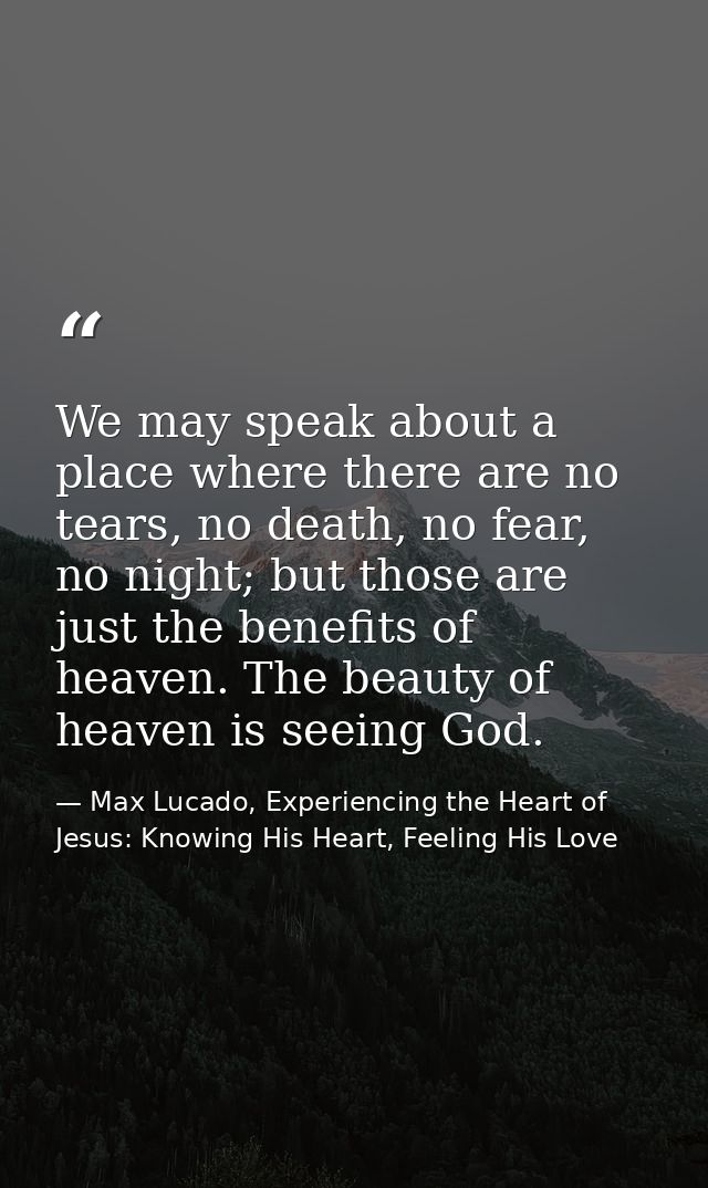 We may speak about a place where there are no tears, no death, no fear, no night; but those are just the benefits of hea — Max Lucado, Experiencing the Heart of Jesus: Knowing His Heart, Feeling His Love