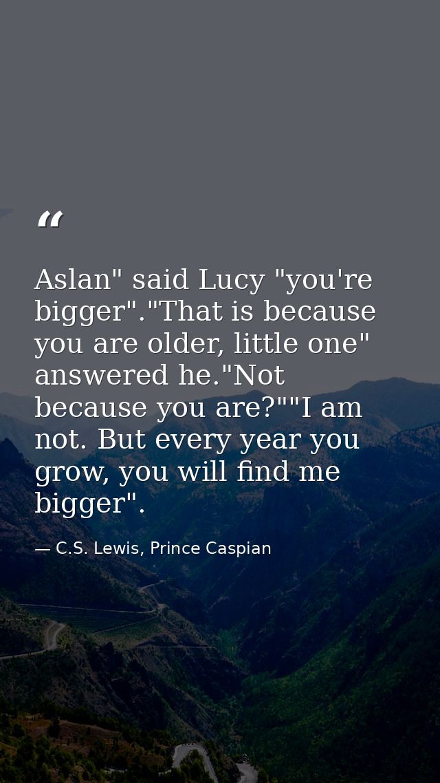 Aslan" said Lucy "you're bigger"."That is because you are older, little one" answered he."Not because you are?""I am not — C.S. Lewis, Prince Caspian